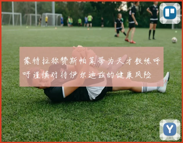 蒙特拉称赞斯帕莱蒂为天才教练呼吁谨慎对待伊尔迪兹的健康风险
