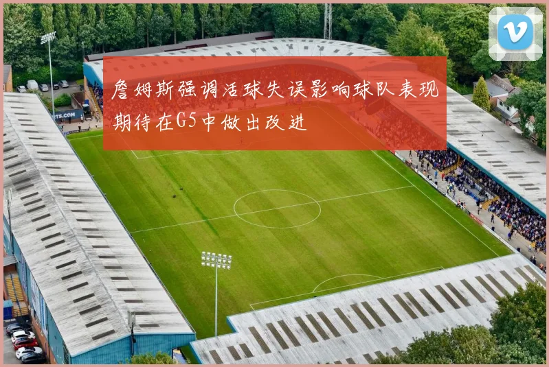 詹姆斯强调活球失误影响球队表现期待在G5中做出改进