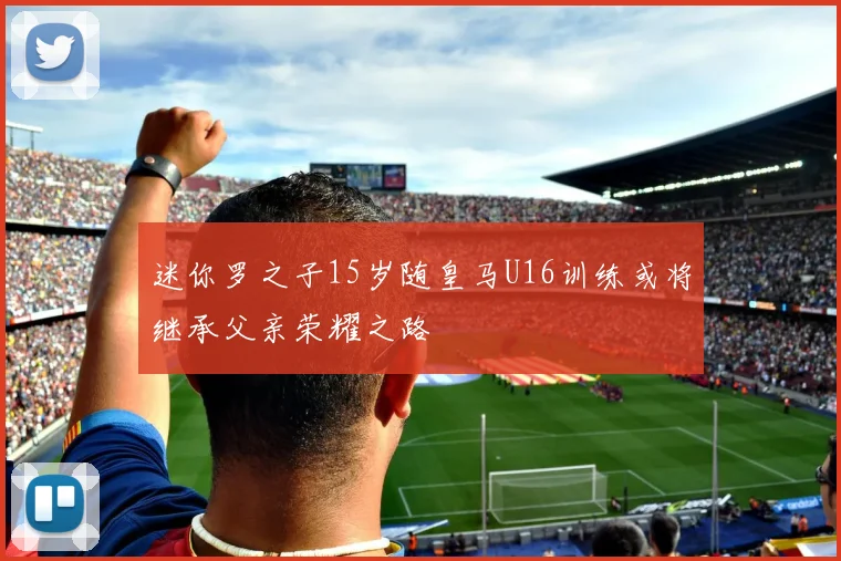 迷你罗之子15岁随皇马U16训练或将继承父亲荣耀之路