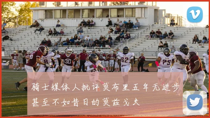 骑士媒体人批评莫布里五年无进步甚至不如昔日的莫兹戈夫