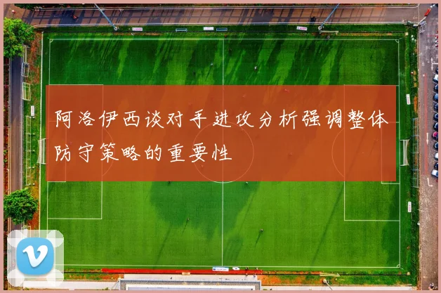 阿洛伊西谈对手进攻分析强调整体防守策略的重要性