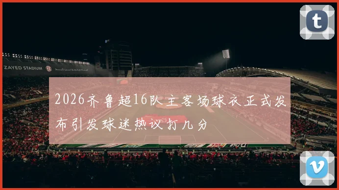 2026齐鲁超16队主客场球衣正式发布引发球迷热议打几分