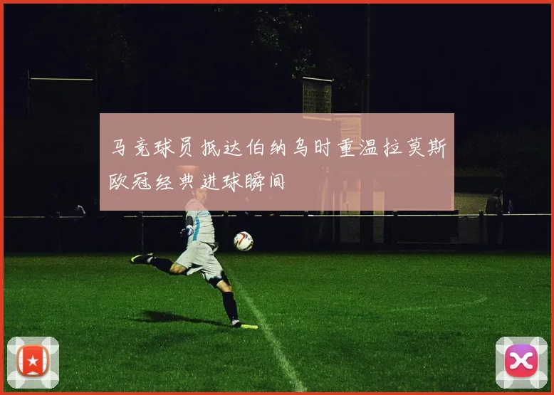 马竞球员抵达伯纳乌时重温拉莫斯欧冠经典进球瞬间