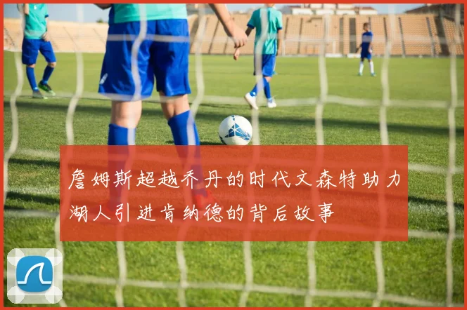 詹姆斯超越乔丹的时代文森特助力湖人引进肯纳德的背后故事
