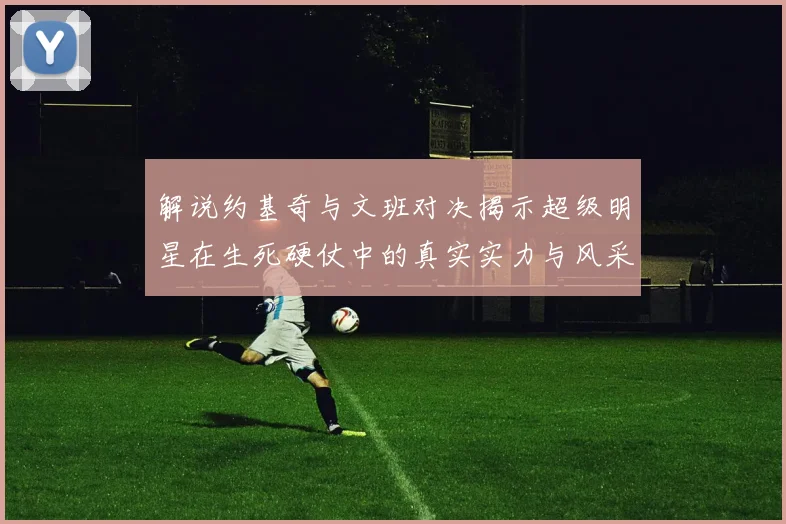 解说约基奇与文班对决揭示超级明星在生死硬仗中的真实实力与风采