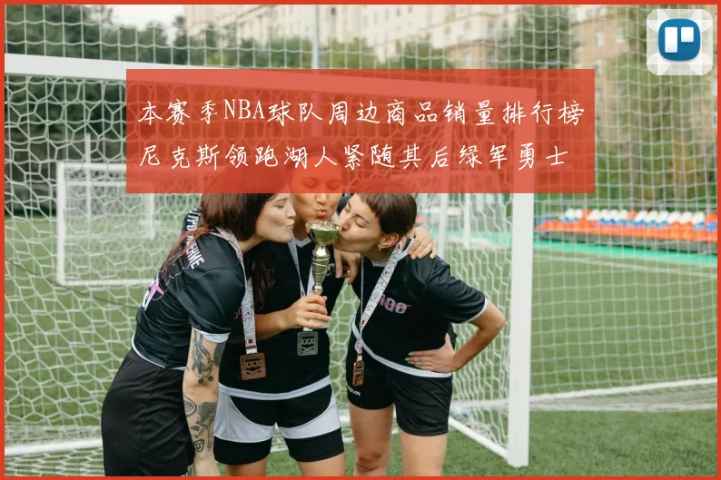 本赛季NBA球队周边商品销量排行榜尼克斯领跑湖人紧随其后绿军勇士紧追不舍
