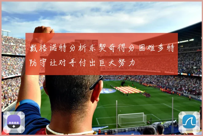戴格诺特分析东契奇得分困难多特防守让对手付出巨大努力