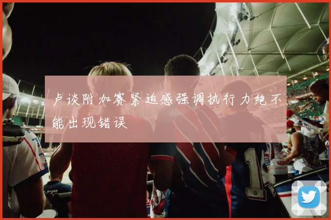 卢谈附加赛紧迫感强调执行力绝不能出现错误