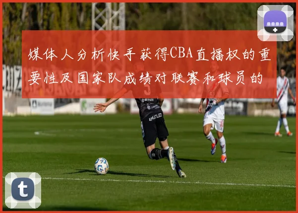 媒体人分析快手获得CBA直播权的重要性及国家队成绩对联赛和球员的影响