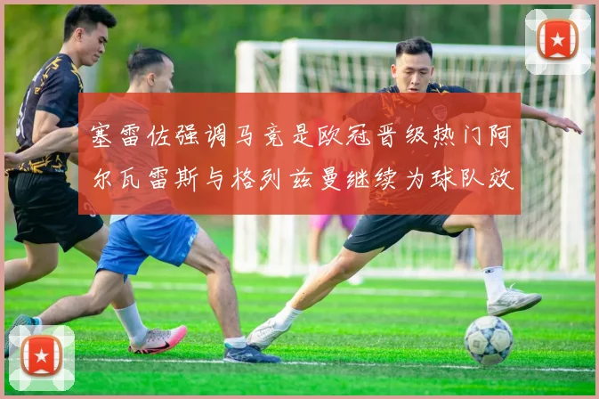 塞雷佐强调马竞是欧冠晋级热门阿尔瓦雷斯与格列兹曼继续为球队效力