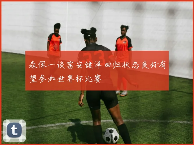 森保一谈富安健洋回归状态良好有望参加世界杯比赛