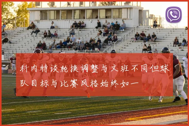 科内特谈轮换调整与文班不同但球队目标与比赛风格始终如一