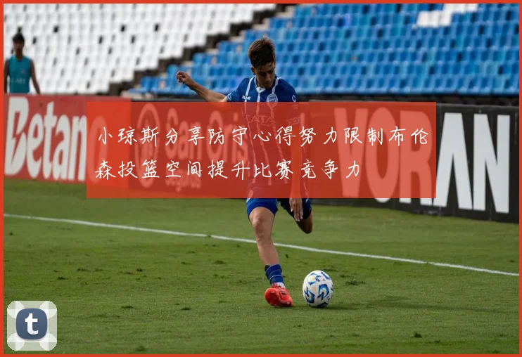 小琼斯分享防守心得努力限制布伦森投篮空间提升比赛竞争力