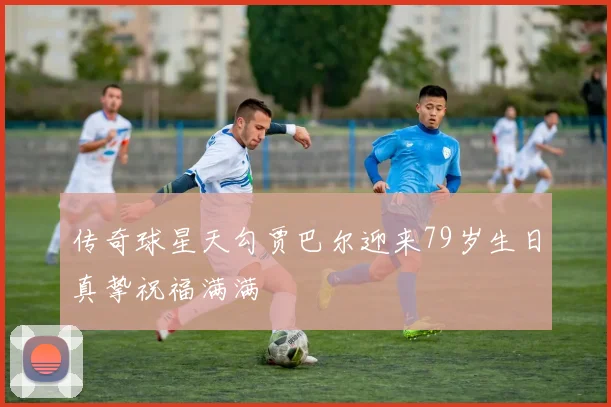 传奇球星天勾贾巴尔迎来79岁生日真挚祝福满满