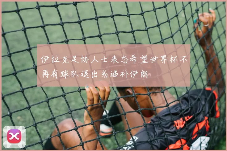 伊拉克足协人士表态希望世界杯不再有球队退出或递补伊朗