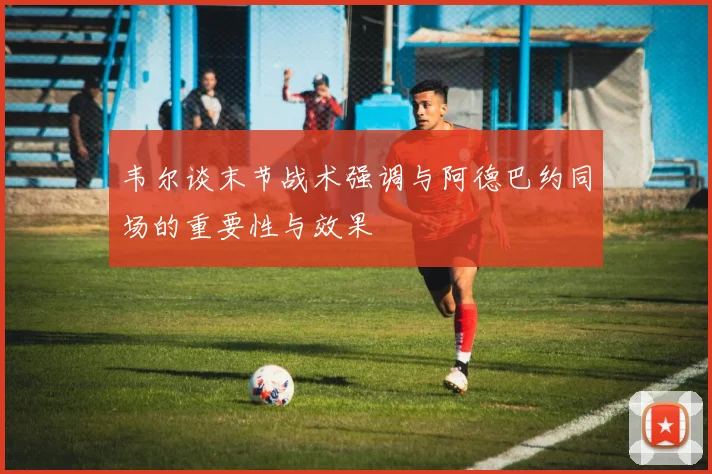 韦尔谈末节战术强调与阿德巴约同场的重要性与效果