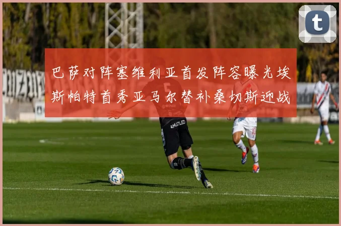 巴萨对阵塞维利亚首发阵容曝光埃斯帕特首秀亚马尔替补桑切斯迎战旧主