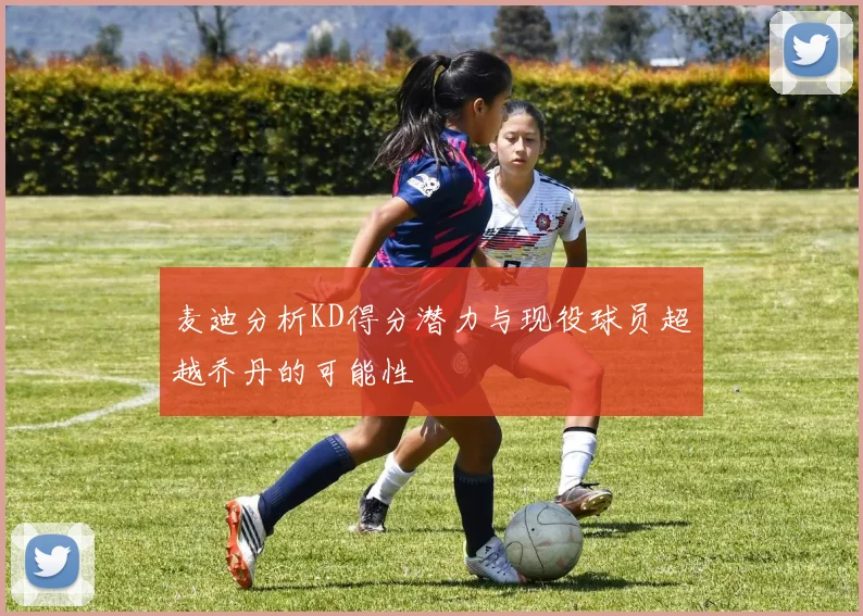 麦迪分析KD得分潜力与现役球员超越乔丹的可能性