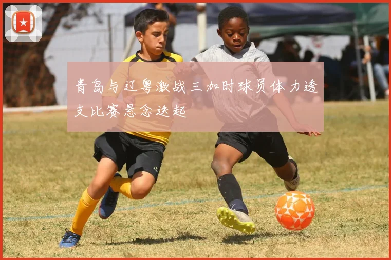 青岛与辽粤激战三加时球员体力透支比赛悬念迭起